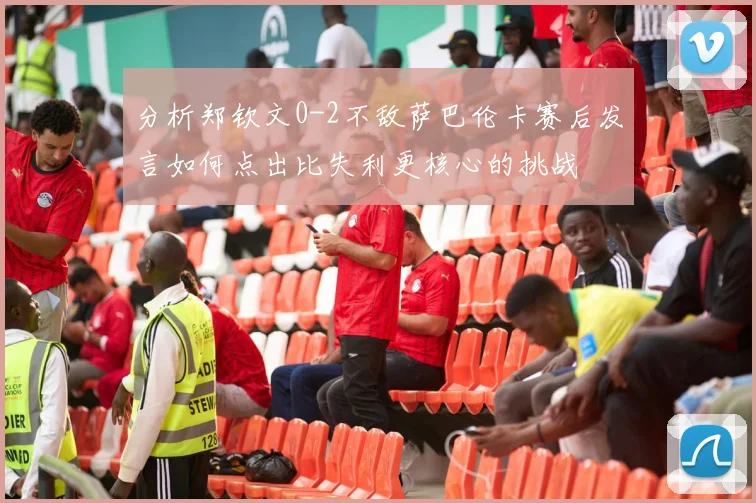 分析郑钦文0-2不敌萨巴伦卡赛后发言如何点出比失利更核心的挑战